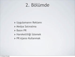 2. Bölümde


                        ‣ Uygulamanın Reklamı
                        ‣ Medya Satınalma
                        ‣ Basın PR
                        ‣ Hareketliliği İzlemek
                        ‣ PR Ajansı Kullanmak




24, February,Thursday
 
