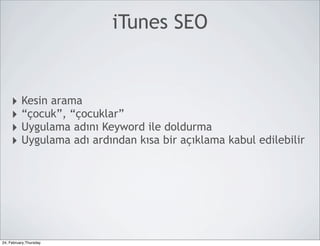 iTunes SEO


     ‣ Kesin arama
     ‣ “çocuk”, “çocuklar”
     ‣ Uygulama adını Keyword ile doldurma
     ‣ Uygulama adı ardından kısa bir açıklama kabul edilebilir




24, February,Thursday
 