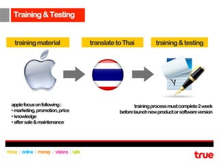 Training & Testing


 training material              translate to Thai           training & testing




apple focus on following :                         training process must complete 2 week
• marketing, promotion, price              before launch new product or software version
• knowledge
• after sale & maintenance
 