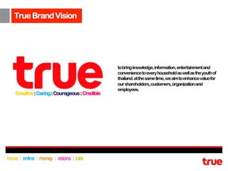 True Brand Vision




                                            to bring knowledge, information, entertainment and
                                            convenience to every household as well as the youth of
                                            thailand. at the same time, we aim to enhance value for
                                            our shareholders, customers, organization and
                                            employees.
Creative : Caring : Courageous : Credible
 