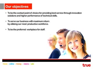 Our objectives
•  To be the contact point of choice for providing best service through innovation
   solutions and higher performance of technical skills.

•  To serve our business with maximum return
   by utilizing our most productive workforce.

•  To be the preferred workplace for staff.
 