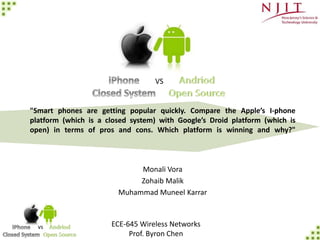 vs
"Smart phones are getting popular quickly. Compare the Apple’s I-phone
platform (which is a closed system) with Google’s Droid platform (which is
open) in terms of pros and cons. Which platform is winning and why?"
Monali Vora
Zohaib Malik
Muhammad Muneel Karrar
ECE-645 Wireless Networks
Prof. Byron Chen
VS
 