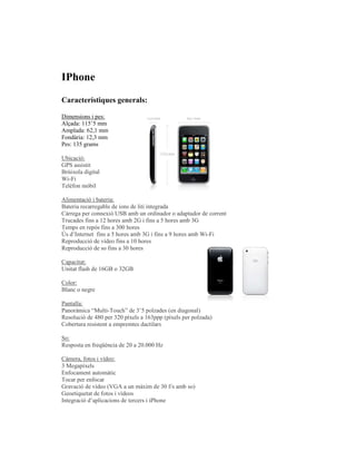 IPhone

Característiques generals:

Dimensions i pes:
Alçada: 115’5 mm
Amplada: 62,1 mm
Fondària: 12,3 mm
Pes: 135 grams

Ubicació:
GPS assistit
Brúixola digital
Wi-Fi
Telèfon mòbil

Alimentació i bateria:
Bateria recarregable de ions de liti integrada
Càrrega per connexió USB amb un ordinador o adaptador de corrent
Trucades fins a 12 hores amb 2G i fins a 5 hores amb 3G
Temps en repòs fins a 300 hores
Ús d’Internet fins a 5 hores amb 3G i fins a 9 hores amb Wi-Fi
Reproducció de vídeo fins a 10 hores
Reproducció de so fins a 30 hores

Capacitat:
Unitat flash de 16GB o 32GB

Color:
Blanc o negre

Pantalla:
Panoràmica “Multi-Touch” de 3’5 polzades (en diagonal)
Resolució de 480 per 320 píxels a 163ppp (píxels per polzada)
Cobertura resistent a empremtes dactilars

So:
Resposta en freqüència de 20 a 20.000 Hz

Càmera, fotos i vídeo:
3 Megapíxels
Enfocament automàtic
Tocar per enfocar
Gravació de vídeo (VGA a un màxim de 30 f/s amb so)
Geoetiquetat de fotos i vídeos
Integració d’aplicacions de tercers i iPhone
 