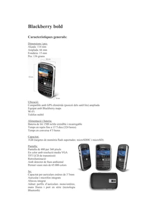 Blackberry bold

Característiques generals:
Dimensions i pes:
Alçada: 114 mm
Amplada: 66 mm
Fondària: 15 mm
Pes: 136 grams




Ubicació:
Compatible amb GPS efemèride (posició dels satèl·lits) ampliada
Equipat amb Blackberry maps
Wi-Fi
Telèfon mòbil

Alimentació i bateria:
Bateria de liti 1500 mAhr extraïble i recarregable
Temps en repòs fins a 13’5 dies (324 hores)
Temps en conversa 4’5 hores

Capacitat:
1GB (targetes de memòria flash suportades: microSDHC i microSD)

Pantalla:
Pantalla de 480 per 360 píxels
En color amb resolució media VGA
TFT LCD de transmissió
Retroiluminació
Amb detector de llum ambiental
Permet veure més de 65.000 colors

So:
Capacitat per auriculars estèreo de 3’5mm
Auricular i micròfon integrats
Altaveu integrat
Admet perfils d’auriculars mono/estèreo,
mans lliures i port en sèrie (tecnologia
Bluetooth)
 