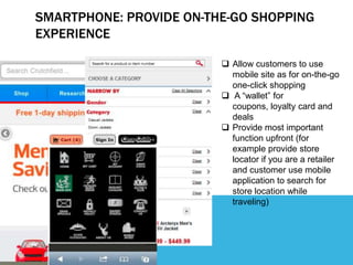 SMARTPHONE: PROVIDE ON-THE-GO SHOPPING
EXPERIENCE

                          Allow customers to use
                           mobile site as for on-the-go
                           one-click shopping
                          A “wallet” for
                           coupons, loyalty card and
                           deals
                          Provide most important
                           function upfront (for
                           example provide store
                           locator if you are a retailer
                           and customer use mobile
                           application to search for
                           store location while
                           traveling)
 