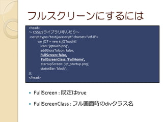 ե륹`ˤˤ
<head>
 CSS/JS饤֥ꡫ
 <script type="text/javascript" charset="utf-8">
       var jQT = new $.jQTouch({
         icon: 'jqtouch.png',
         addGlossToIcon: false,
         FullScreen: false,
          FullScreenClass: FullHome,
          startupScreen: 'jqt_startup.png',
         statusBar: 'black',
});
</head>



?   FullScreen : ȶtrue

?   FullScreenClass : ե뻭rdiv饹
 
