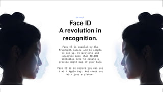 Window
Face ID
A revolution in
recognition.
Face ID is enabled by the
TrueDepth camera and is simple
to set up. It projects and
analyzes more than 30,000
invisible dots to create a
precise depth map of your face
Face ID is so secure you can use
it with Apple Pay. And check out
with just a glance.
D E TA I L S
 