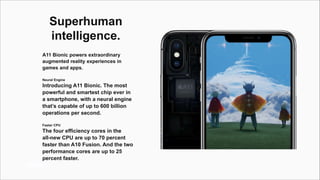 Window
Superhuman
intelligence.
A11 Bionic powers extraordinary
augmented reality experiences in
games and apps.
Neural Engine
Introducing A11 Bionic. The most
powerful and smartest chip ever in
a smartphone, with a neural engine
that’s capable of up to 600 billion
operations per second.
Faster CPU
The four efficiency cores in the
all-new CPU are up to 70 percent
faster than A10 Fusion. And the two
performance cores are up to 25
percent faster.
 