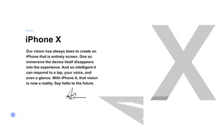Window 2
iPhone X
Our vision has always been to create an
iPhone that is entirely screen. One so
immersive the device itself disappears
into the experience. And so intelligent it
can respond to a tap, your voice, and
even a glance. With iPhone X, that vision
is now a reality. Say hello to the future.
Vi s i o n
 