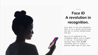 Window
Face ID
A revolution in
recognition.
Your face is now your password.
Face ID is a secure and private
new way to unlock authenticate,
and pay
Face ID is enabled by the
TrueDepth camera and is simple
to set up. It projects and
analyzes more than 30,000
invisible dots to create a
precise depth map of your face
D E TA I L S
 