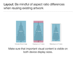 Layout: Be mindful of aspect ratio differences
when reusing existing artwork
Full-screen iPhone X image Cropping on a 4.7" device Pillarboxing on a 4.7" device
Make sure that important visual content is visible on 
both device display sizes.
 