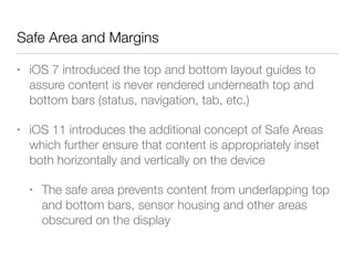 Safe Area and Margins
• iOS 7 introduced the top and bottom layout guides to
assure content is never rendered underneath top and
bottom bars (status, navigation, tab, etc.)
• iOS 11 introduces the additional concept of Safe Areas
which further ensure that content is appropriately inset
both horizontally and vertically on the device
• The safe area prevents content from underlapping top
and bottom bars, sensor housing and other areas
obscured on the display
 