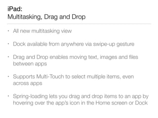 iPad: 
Multitasking, Drag and Drop
• All new multitasking view
• Dock available from anywhere via swipe-up gesture
• Drag and Drop enables moving text, images and ﬁles
between apps
• Supports Multi-Touch to select multiple items, even
across apps
• Spring-loading lets you drag and drop items to an app by
hovering over the app’s icon in the Home screen or Dock
 