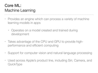 Core ML: 
Machine Learning
• Provides an engine which can process a variety of machine
learning models in apps
• Operates on a model created and trained during
development
• Takes advantage of the CPU and GPU to provide high-
performance and efﬁcient computing
• Support for computer vision and natural language processing
• Used across Apple’s product line, including Siri, Camera, and
QuickType
 