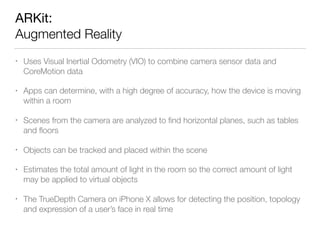 ARKit: 
Augmented Reality
• Uses Visual Inertial Odometry (VIO) to combine camera sensor data and
CoreMotion data
• Apps can determine, with a high degree of accuracy, how the device is moving
within a room
• Scenes from the camera are analyzed to ﬁnd horizontal planes, such as tables
and ﬂoors
• Objects can be tracked and placed within the scene
• Estimates the total amount of light in the room so the correct amount of light
may be applied to virtual objects
• The TrueDepth Camera on iPhone X allows for detecting the position, topology
and expression of a user’s face in real time
 