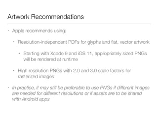 Artwork Recommendations
• Apple recommends using:
• Resolution-independent PDFs for glyphs and ﬂat, vector artwork
• Starting with Xcode 9 and iOS 11, appropriately sized PNGs
will be rendered at runtime
• High resolution PNGs with 2.0 and 3.0 scale factors for
rasterized images
• In practice, it may still be preferable to use PNGs if different images
are needed for different resolutions or if assets are to be shared
with Android apps
 