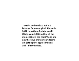 I was in sanfrancisco not at a
keynote for one original IPhone in
2007 i was there for Mac world2007 i was there for Mac world
this is a quick little article of the
moment i saw the first iPhone and
now here we are ten years later i
am getting first apple iphone x
and i am so excited.
 