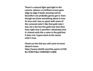 There’s a natural light spot light in the
camera. Iphone x is brilliant screen goes
edge to edge it looks amazing and its
beautiful I am probably gonna get it. Even
though we knew everything about it now
its true and i was as upset with some of
the rumored color’s like that gold color i
was not a fan but this gold new that they
have right now is perrfect i absolutely love
it i almost wish the x came in the gold but
it does not. It goes back to the classicit does not. It goes back to the classic
color’s true.
Check out the link you will come to know
about it more.
http://www.mb103.com/lnk.asp?o=11730
&c=918271&a=144832&l=11868
 