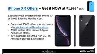iPhone XR Offers – Get it NOW at ₹1,999* EMC
Exchange your smartphone for iPhone XR
at ₹1999 Effective Monthly Cost.
• Get up to ₹25000 off on your old device
at Apple Authorized Reseller stores
• ₹5300 instant store discount Apple
Authorised stores.
• 10% cashback on EMI & Non EMI on
American Express & Axis Bank
 