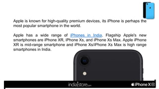 Apple is known for high-quality premium devices, its iPhone is perhaps the
most popular smartphone in the world.
Apple has a wide range of iPhones in India. Flagship Apple's new
smartphones are iPhone XR, iPhone Xs, and iPhone Xs Max. Apple iPhone
XR is mid-range smartphone and iPhone Xs/iPhone Xs Max is high range
smartphones in India.
 