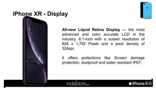 iPhone XR - Display
All-new Liquid Retina Display — the most
advanced and color accurate LCD in the
industry. 6.1-inch with a screen resolution of
828 x 1,792 Pixels and a pixel density of
324ppi.
It offers protections like Screen damage
protection, dustproof and water resistant IP67.
 