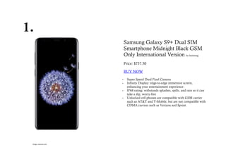 1.
Samsung Galaxy S9+ Dual SIM
Smartphone Midnight Black GSM
Only International Version by Samsung
Price: $737.50
BUY NOW
 Super Speed Dual Pixel Camera
 Infinity Display: edge-to-edge immersive screen,
enhancing your entertainment experience
 IP68 rating: withstands splashes, spills, and rain so it can
take a dip, worry-free
 Unlocked cell phones are compatible with GSM carrier
such as AT&T and T-Mobile, but are not compatible with
CDMA carriers such as Verizon and Sprint.
Image: amazon.com
 