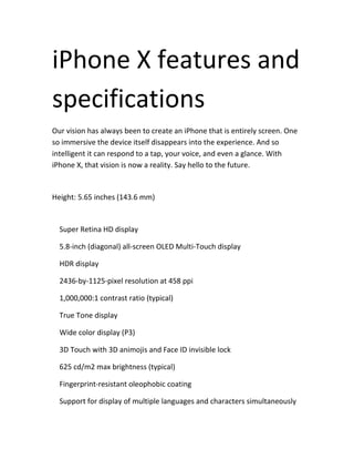 iPhone X features and
specifications
Our vision has always been to create an iPhone that is entirely screen. One
so immersive the device itself disappears into the experience. And so
intelligent it can respond to a tap, your voice, and even a glance. With
iPhone X, that vision is now a reality. Say hello to the future.
Height: 5.65 inches (143.6 mm)
Super Retina HD display
5.8-inch (diagonal) all-screen OLED Multi-Touch display
HDR display
2436-by-1125-pixel resolution at 458 ppi
1,000,000:1 contrast ratio (typical)
True Tone display
Wide color display (P3)
3D Touch with 3D animojis and Face ID invisible lock
625 cd/m2 max brightness (typical)
Fingerprint-resistant oleophobic coating
Support for display of multiple languages and characters simultaneously
 