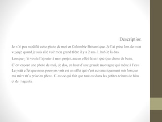 Description
Je n’ai pas modifié cette photo de moi en Colombie-Britannique. Je l’ai prise lors de mon
voyage quand je suis allé voir mon grand frère il y a 2 ans. Il habile là-bas.
Lorsque j’ai voulu l’ajouter à mon projet, aucun effet faisait quelque chose de beau.
C’est encore une photo de moi, de dos, en haut d’une grande montagne qui mène à l’eau.
Le petit effet que nous pouvons voir est un effet qui s’est automatiquement mis lorsque
ma mère m’a prise en photo. C’est ce qui fait que tout est dans les petites teintes de bleu
et de magenta.
 
