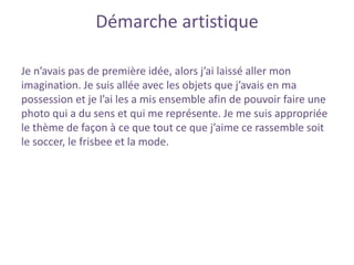 Démarche artistique
Je n’avais pas de première idée, alors j’ai laissé aller mon
imagination. Je suis allée avec les objets que j’avais en ma
possession et je l’ai les a mis ensemble afin de pouvoir faire une
photo qui a du sens et qui me représente. Je me suis appropriée
le thème de façon à ce que tout ce que j’aime ce rassemble soit
le soccer, le frisbee et la mode.
 