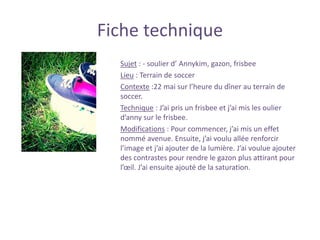 Fiche technique
Sujet : - soulier d’ Annykim, gazon, frisbee
Lieu : Terrain de soccer
Contexte :22 mai sur l’heure du dîner au terrain de
soccer.
Technique : J’ai pris un frisbee et j’ai mis les oulier
d’anny sur le frisbee.
Modifications : Pour commencer, j’ai mis un effet
nommé avenue. Ensuite, j’ai voulu allée renforcir
l’image et j’ai ajouter de la lumière. J’ai voulue ajouter
des contrastes pour rendre le gazon plus attirant pour
l’œil. J’ai ensuite ajouté de la saturation.
 