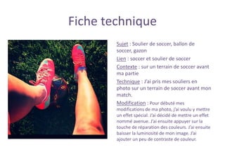Fiche technique
Sujet : Soulier de soccer, ballon de
soccer, gazon
Lien : soccer et soulier de soccer
Contexte : sur un terrain de soccer avant
ma partie
Technique : J’ai pris mes souliers en
photo sur un terrain de soccer avant mon
match.
Modification : Pour débuté mes
modifications de ma photo, j’ai voulu y mettre
un effet spécial. J’ai décidé de mettre un effet
nommé avenue. J’ai ensuite appuyer sur la
touche de réparation des couleurs. J’ai ensuite
baisser la luminosité de mon image. J’ai
ajouter un peu de contraste de couleur.
 
