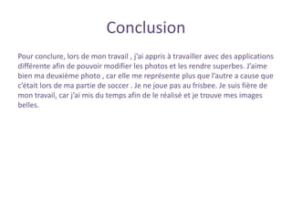 Conclusion
Pour conclure, lors de mon travail , j’ai appris à travailler avec des applications
différente afin de pouvoir modifier les photos et les rendre superbes. J’aime
bien ma deuxième photo , car elle me représente plus que l’autre a cause que
c’était lors de ma partie de soccer . Je ne joue pas au frisbee. Je suis fière de
mon travail, car j’ai mis du temps afin de le réalisé et je trouve mes images
belles.
 