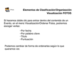 iPhoto      Elementos de Clasiﬁcación/Organización
                                    Visualización FOTOS

Si hacemos doble clic para entrar dentro del contenido de un
Evento, en el menú Visualización/Ordenar Fotos, podremos
escoger verlas:
              • Por fecha
              • Por palabra   clave
              • Título
              • Puntuación


Podemos cambiar de forma de ordenarlas según lo que
queramos ver.
 