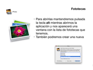 Fototecas
iPhoto



         •   Para abrirlas mantendremos pulsada
             la tecla alt mientras abrimos la
             aplicación y nos aparecerá una
             ventana con la lista de fototecas que
             tenemos.
         •   También podremos crear una nueva
 