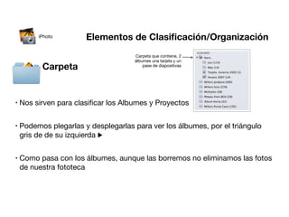 iPhoto        Elementos de Clasiﬁcación/Organización
                                     Carpeta que contiene, 2
                                     álbumes una tarjeta y un
          Carpeta                        pase de diapositivas




•   Nos sirven para clasiﬁcar los Albumes y Proyectos


•   Podemos plegarlas y desplegarlas para ver los álbumes, por el triángulo
    gris de de su izquierda ▶


•   Como pasa con los álbumes, aunque las borremos no eliminamos las fotos
    de nuestra fototeca
 