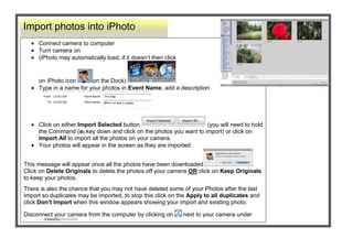 -1497965-56896000-7555865-568960Import photos into iPhoto00Import photos into iPhoto-7670165-68326000-2914652540Connect camera to computerTurn camera on (iPhoto may automatically load, if it doesn’t then click on iPhoto icon on the Dock) Type in a name for your photos in Event Name, add a description Click on either Import Selected button  (you will need to hold the Command () key down and click on the photos you want to import) or click on Import All to import all the photos on your cameraYour photos will appear in the screen as they are importedThis message will appear once all the photos have been downloaded. Click on Delete Originals to delete the photos off your camera OR click on Keep Originals to keep your photos.There is also the chance that you may not have deleted some of your Photos after the last Import so duplicates may be imported, to stop this click on the Apply to all duplicates and click Don’t Import when this window appears showing your import and existing photo.Disconnect your camera from the computer by clicking on  next to your camera under devices00Connect camera to computerTurn camera on (iPhoto may automatically load, if it doesn’t then click on iPhoto icon on the Dock) Type in a name for your photos in Event Name, add a description Click on either Import Selected button  (you will need to hold the Command () key down and click on the photos you want to import) or click on Import All to import all the photos on your cameraYour photos will appear in the screen as they are importedThis message will appear once all the photos have been downloaded. Click on Delete Originals to delete the photos off your camera OR click on Keep Originals to keep your photos.There is also the chance that you may not have deleted some of your Photos after the last Import so duplicates may be imported, to stop this click on the Apply to all duplicates and click Don’t Import when this window appears showing your import and existing photo.Disconnect your camera from the computer by clicking on  next to your camera under devices<br />-62865-568960Rotating Photos00Rotating Photos-177165-683260Rotate a photo by clicking on the photo first , then click on the Rotate button  and your picture will rotate Find out how big your photo is and when it was taken by clicking on the  button  Click in the Title box to rename the photo. By clicking on date, time or rating you can make more changes.Click in the ‘description’ box if you would like to add more information.00Rotate a photo by clicking on the photo first , then click on the Rotate button  and your picture will rotate Find out how big your photo is and when it was taken by clicking on the  button  Click in the Title box to rename the photo. By clicking on date, time or rating you can make more changes.Click in the ‘description’ box if you would like to add more information.<br />-228600-6184900000-685800Exporting Photos to another folder on your Hardrive and resizing photos00Exporting Photos to another folder on your Hardrive and resizing photos-62865345440Click once on an Album  or an Event Go to File – ExportLeave it Current if you want to keep them the same size or if you want to scale the images down click on the Kind dropdown menu, select JPEG . Click on the Size  dropdown and select small, medium or large  or choose Custom to select an exact size  Click Export, decide where you would like to save these photos  (this enables you to save your photos to a separate folder away from iPhoto)00Click once on an Album  or an Event Go to File – ExportLeave it Current if you want to keep them the same size or if you want to scale the images down click on the Kind dropdown menu, select JPEG . Click on the Size  dropdown and select small, medium or large  or choose Custom to select an exact size  Click Export, decide where you would like to save these photos  (this enables you to save your photos to a separate folder away from iPhoto)<br />73152000000228600Crop PhotosIn Photos or Events click on the photo you want to editClick the Edit button Click the Crop button Click and drag on a handle to highlight the part you want tokeepClick Apply That photo is now cropped 00Crop PhotosIn Photos or Events click on the photo you want to editClick the Edit button Click the Crop button Click and drag on a handle to highlight the part you want tokeepClick Apply That photo is now cropped -6286500-571500Edit your photos00Edit your photos-6515100-68580000<br />34290037915850010287002491740009912351183005004226560-815340Before making changes to your Photo, duplicate it in the Photo Library by Clicking on photo and pressing – D on the keyboard00Before making changes to your Photo, duplicate it in the Photo Library by Clicking on photo and pressing – D on the keyboard<br />-24765-416560Edit your photos00Edit your photos-253365-645160Set Constraints You can set constraints when cropping photos so that the cropped photos will fit to photo paper size. Before clicking on the Crop button click on the Constrain dropdown menu  and select a size  Drag a handle and the box will drag to the dimensions you have set. Your mouse pointer will also turn into a hand so that you can reposition the highlighted area over the part you want to crop. Click Apply .00Set Constraints You can set constraints when cropping photos so that the cropped photos will fit to photo paper size. Before clicking on the Crop button click on the Constrain dropdown menu  and select a size  Drag a handle and the box will drag to the dimensions you have set. Your mouse pointer will also turn into a hand so that you can reposition the highlighted area over the part you want to crop. Click Apply .<br />6553200800100004394835-568960In Photos or Events click on the photo you want to editClick the Edit button 00In Photos or Events click on the photo you want to editClick the Edit button -628654917440Click the Done button when you have finished or click on the Arrow button to move to the next photo.00Click the Done button when you have finished or click on the Arrow button to move to the next photo.-177165-568960Adjust brightness and contrast00Adjust brightness and contrast-177165116840Click on the Adjust button  Make adjustments to your photos by clicking and dragging the slidersAdjust Black levels by dragging the slider under the histogram The Saturation slider will boost coloursThe White balance is controlled by the Temperature slider, to the left is colder and to the right is warmerWhen you use the Sharpness slider adjust the zoom first by clicking on the Zoom slider Click on the Control key on the keyboard to see what your photo looked like previouslyClick on the Eyedropper icon  place over a white or gray colour and click, this fixes the colour balance, if you don’t like it go to Edit - UndoClick on Reset Sliders button to return the image back to its original state. Click on the  to close it.00Click on the Adjust button  Make adjustments to your photos by clicking and dragging the slidersAdjust Black levels by dragging the slider under the histogram The Saturation slider will boost coloursThe White balance is controlled by the Temperature slider, to the left is colder and to the right is warmerWhen you use the Sharpness slider adjust the zoom first by clicking on the Zoom slider Click on the Control key on the keyboard to see what your photo looked like previouslyClick on the Eyedropper icon  place over a white or gray colour and click, this fixes the colour balance, if you don’t like it go to Edit - UndoClick on Reset Sliders button to return the image back to its original state. Click on the  to close it.<br />434340024003000002400300004394835-568960In Photos or Events click on the photo you want to editClick the Edit button 00In Photos or Events click on the photo you want to editClick the Edit button -291465-68326000-177165-568960Straighten your Photo00Straighten your Photo-62865180340Click on the Straighten button Clicking on the Straighten slider will show a grid which you can line your photo up on if it isn’t straightDrag the slider to the left or right and the picture will tilt slightly, click Done00Click on the Straighten button Clicking on the Straighten slider will show a grid which you can line your photo up on if it isn’t straightDrag the slider to the left or right and the picture will tilt slightly, click Done<br />3023235-568960In Photos or Events click on the photo you want to edit, Click the Edit button 00In Photos or Events click on the photo you want to edit, Click the Edit button 6452235-60007500-577852540Before making changes to your Photo, duplicate it in the Photo Library by Clicking on photo and pressing – D on the keyboard so that you have an original.00Before making changes to your Photo, duplicate it in the Photo Library by Clicking on photo and pressing – D on the keyboard so that you have an original.26803353660140This old photo had a black mark on the hand. The Retouch button removed it.00This old photo had a black mark on the hand. The Retouch button removed it.4051935354584000165735354584000-628651835785Use the Retouch button to make small touch ups to your photo. Click on the button and then click and drag over the mark to be removed.Adjust the slider to the left or right to change the size of the retouch marker00Use the Retouch button to make small touch ups to your photo. Click on the button and then click and drag over the mark to be removed.Adjust the slider to the left or right to change the size of the retouch marker-291465-68326000-177165-568960More editing effects00More editing effects-62865728345Click on the Effects button  to convert your colour photo to any of the nine effects shown. Click on the Effect and it will be applied to your photos00Click on the Effects button  to convert your colour photo to any of the nine effects shown. Click on the Effect and it will be applied to your photos<br />5995035-594360In Photos or Events click on the photo you want to edit, Click the Edit button 00In Photos or Events click on the photo you want to edit, Click the Edit button 519493517170400051949354597400072523355146040Enhanced  00Enhanced  51949355146040Original 00Original 70999353420745004813935340360000-177165235585Remove the Red Eye from your photosClick on the Red Eye Button Click on the centre of the eye in the photo and the red eye will be removedAdjust the size of the red eye marker by selecting Manual and dragging the slider00Remove the Red Eye from your photosClick on the Red Eye Button Click on the centre of the eye in the photo and the red eye will be removedAdjust the size of the red eye marker by selecting Manual and dragging the slider-1771652860040Increase the color enhancement by clicking the Enhance button  After the photo has enhanced, press the Shift key, this will show your original photoIf you don’t like the change, click on the picture go to Photos -  Revert to Original 00Increase the color enhancement by clicking the Enhance button  After the photo has enhanced, press the Shift key, this will show your original photoIf you don’t like the change, click on the picture go to Photos -  Revert to Original 2794635-454660Before making changes to your Photo, duplicate it in the Photo Library by Clicking on photo and pressing – D on the keyboard.00Before making changes to your Photo, duplicate it in the Photo Library by Clicking on photo and pressing – D on the keyboard.-177165-568960More editing effects00More editing effects-291465-68326000<br />