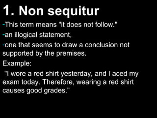 1.
1. Non sequitur
Non sequitur
-This term means "it does not follow."
This term means "it does not follow."
-an illogical statement,
an illogical statement,
-one that seems to draw a conclusion not
one that seems to draw a conclusion not
supported by the premises.
supported by the premises.
Example:
Example:
"I wore a red shirt yesterday, and I aced my
"I wore a red shirt yesterday, and I aced my
exam today. Therefore, wearing a red shirt
exam today. Therefore, wearing a red shirt
causes good grades."
causes good grades."
 