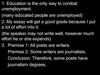 1. Education is the only way to combat
1. Education is the only way to combat
unemployment.
unemployment.
(many educated people are unemployed)
(many educated people are unemployed)
2. My essay will get a good grade because I put
2. My essay will get a good grade because I put
a lot of effort into it.
a lot of effort into it.
(the speaker may not write well, however much
(the speaker may not write well, however much
effort he or she expends)
effort he or she expends)
3.
3. Premise 1: All poets are writers.
Premise 2: Some writers are journalists.
Conclusion: Therefore, some poets have
journalism degrees.
 