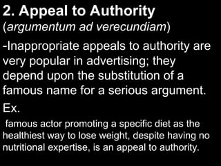 2. Appeal to Authority
2. Appeal to Authority
(
(argumentum ad verecundiam
argumentum ad verecundiam)
)
-
-Inappropriate appeals to authority are
Inappropriate appeals to authority are
very popular in advertising; they
very popular in advertising; they
depend upon the substitution of a
depend upon the substitution of a
famous name for a serious argument.
famous name for a serious argument.
Ex.
Ex.
famous actor promoting a specific diet as the
healthiest way to lose weight, despite having no
nutritional expertise, is an appeal to authority.
 