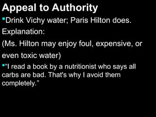 Appeal to Authority
Appeal to Authority
Drink Vichy water; Paris Hilton does.
Drink Vichy water; Paris Hilton does.
Explanation:
Explanation:
(Ms. Hilton may enjoy foul, expensive, or
(Ms. Hilton may enjoy foul, expensive, or
even toxic water)
even toxic water)
“I read a book by a nutritionist who says all
carbs are bad. That's why I avoid them
completely.”
 