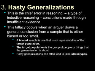 3.
3. Hasty Generalizations
Hasty Generalizations
 This is the chief error in reasoning! – a type of
This is the chief error in reasoning! – a type of
inductive reasoning – conclusions made through
inductive reasoning – conclusions made through
insufficient evidence
insufficient evidence
 This fallacy occurs when an arguer draws a
This fallacy occurs when an arguer draws a
general conclusion from a sample that is either
general conclusion from a sample that is either
biased or too small.
biased or too small.
 A
A biased
biased sample is one that is not representative of the
sample is one that is not representative of the
target population.
target population.
 The target population
The target population is the group of people or things that
is the group of people or things that
the generalization is about.
the generalization is about.
 Hasty generalizations can often lead to false
Hasty generalizations can often lead to false stereotypes
stereotypes.
.
 