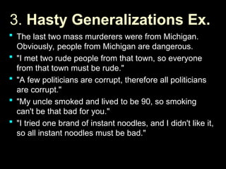 3.
3. Hasty Generalizations Ex.
Hasty Generalizations Ex.
 The last two mass murderers were from Michigan.
The last two mass murderers were from Michigan.
Obviously, people from Michigan are dangerous.
Obviously, people from Michigan are dangerous.
 "I met two rude people from that town, so everyone
"I met two rude people from that town, so everyone
from that town must be rude."
from that town must be rude."
 "A few politicians are corrupt, therefore all politicians
"A few politicians are corrupt, therefore all politicians
are corrupt."
are corrupt."
 "My uncle smoked and lived to be 90, so smoking
"My uncle smoked and lived to be 90, so smoking
can't be that bad for you."
can't be that bad for you."
 "I tried one brand of instant noodles, and I didn't like it,
"I tried one brand of instant noodles, and I didn't like it,
so all instant noodles must be bad."
so all instant noodles must be bad."
 
