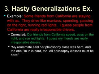 3.
3. Hasty Generalizations Ex.
Hasty Generalizations Ex.
 Example:
Example: Some friends from California are staying
Some friends from California are staying
with us. They drive like maniacs, speeding, passing
with us. They drive like maniacs, speeding, passing
on the right, running red lights. I guess people from
on the right, running red lights. I guess people from
California are really irresponsible drivers.
California are really irresponsible drivers.
– Corrected:
Corrected: Our friends from California speed, pass on the
Our friends from California speed, pass on the
right, and run red lights. I guess my friends are really
right, and run red lights. I guess my friends are really
irresponsible drivers.
irresponsible drivers.
 "My roommate said her philosophy class was hard, and
"My roommate said her philosophy class was hard, and
the one I'm in is hard, too. All philosophy classes must be
the one I'm in is hard, too. All philosophy classes must be
hard!"
hard!"
 