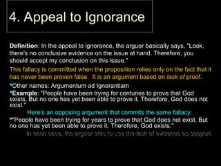 4. Appeal to Ignorance
4. Appeal to Ignorance
Definition
Definition: In the appeal to ignorance, the arguer basically says, "Look,
: In the appeal to ignorance, the arguer basically says, "Look,
there's no conclusive evidence on the issue at hand. Therefore, you
there's no conclusive evidence on the issue at hand. Therefore, you
should accept my conclusion on this issue."
should accept my conclusion on this issue."
This fallacy is committed when the proposition relies only on the fact that it
This fallacy is committed when the proposition relies only on the fact that it
has never been proven false. It is an argument based on
has never been proven false. It is an argument based on lack of
lack of proof.
proof.
Other names: Argumentum ad Ignorantiam
Other names: Argumentum ad Ignorantiam
Example
Example: "People have been trying for centuries to prove that God
: "People have been trying for centuries to prove that God
exists. But no one has yet been able to prove it. Therefore, God does not
exists. But no one has yet been able to prove it. Therefore, God does not
exist."
exist."
Here's an opposing argument that commits the same fallacy:
Here's an opposing argument that commits the same fallacy:
"People have been trying for years to prove that God does not exist. But
"People have been trying for years to prove that God does not exist. But
no one has yet been able to prove it. Therefore, God exists."
no one has yet been able to prove it. Therefore, God exists."
– In each case, the arguer tries to use the lack of evidence as support
In each case, the arguer tries to use the lack of evidence as support
 