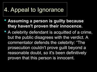 4. Appeal to Ignorance
4. Appeal to Ignorance
 Assuming a person is guilty because
they haven't proven their innocence.
 A celebrity defendant is acquitted of a crime,
but the public disagrees with the verdict. A
commentator defends the celebrity: “The
prosecution couldn't prove guilt beyond a
reasonable doubt, so it's been definitively
proven that this person is innocent.
 