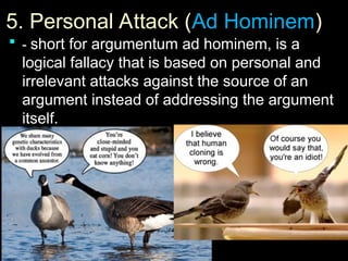 5. Personal Attack (
5. Personal Attack (Ad Hominem
Ad Hominem)
)
 -
- short for argumentum ad hominem, is a
logical fallacy that is based on personal and
irrelevant attacks against the source of an
argument instead of addressing the argument
itself.
 