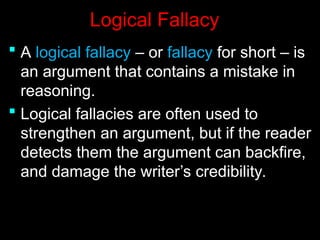 Logical Fallacy
Logical Fallacy
 A
A logical fallacy
logical fallacy – or
– or fallacy
fallacy for short – is
for short – is
an argument that contains a mistake in
an argument that contains a mistake in
reasoning.
reasoning.
 Logical fallacies are often used to
Logical fallacies are often used to
strengthen an argument, but if the reader
strengthen an argument, but if the reader
detects them the argument can backfire,
detects them the argument can backfire,
and damage the writer’s credibility.
and damage the writer’s credibility.
 