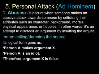 5. Personal Attack (
5. Personal Attack (Ad Hominem
Ad Hominem)
)
1. Abusive - It occurs when someone makes an
abusive attack towards someone by criticizing their
attributes such as character, background, morals,
physical appearance, or hobbies. In other words, it’s an
attempt to discredit an argument by insulting the arguer.
-name calling/damning the source
Its logical form goes as:
Person A makes argument X.
Person A is an idiot.
Therefore, argument X is false.
 