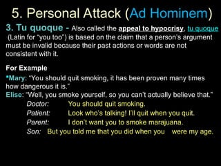 5. Personal Attack (
5. Personal Attack (Ad Hominem
Ad Hominem)
)
3. Tu quoque - Also called the appeal to hypocrisy, tu quoque
(Latin for “you too”) is based on the claim that a person’s argument
must be invalid because their past actions or words are not
consistent with it.
For Example
Mary: “You should quit smoking, it has been proven many times
how dangerous it is.”
Elise: “Well, you smoke yourself, so you can’t actually believe that.”
Doctor:
Doctor: You should quit smoking.
You should quit smoking.
Patient:
Patient: Look who’s talking! I’ll quit when you quit.
Look who’s talking! I’ll quit when you quit.
Parent:
Parent: I don’t want you to smoke marajuana.
I don’t want you to smoke marajuana.
Son:
Son: But you told me that you did when you
But you told me that you did when you were my age.
were my age.
 