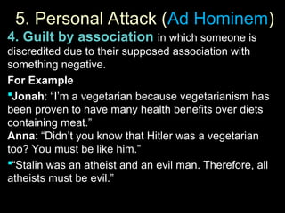 5. Personal Attack (
5. Personal Attack (Ad Hominem
Ad Hominem)
)
4. Guilt by association in which someone is
discredited due to their supposed association with
something negative.
For Example
Jonah: “I’m a vegetarian because vegetarianism has
been proven to have many health benefits over diets
containing meat.”
Anna: “Didn’t you know that Hitler was a vegetarian
too? You must be like him.”
“Stalin was an atheist and an evil man. Therefore, all
atheists must be evil.”
 